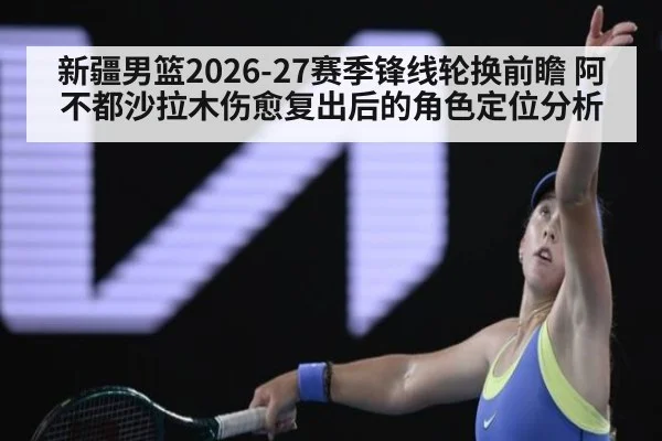 新疆男篮2026-27赛季锋线轮换前瞻 阿不都沙拉木伤愈复出后的角色定位分析